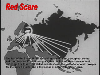 Red Scare The fear of the Soviet Union spreading communism throughout central  Asia and western Europe brought with it the fear of American economic  suffering. The loss of capitalist nations meant the loss of economic prosper for the United States, and a lost sense of security for Americans.  