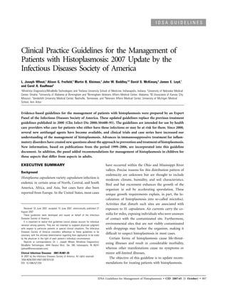 IDSA GUIDELINES




Clinical Practice Guidelines for the Management of
Patients with Histoplasmosis: 2007 Update by the
Infectious Diseases Society of America
L. Joseph Wheat,1 Alison G. Freifeld,3 Martin B. Kleiman,2 John W. Baddley,4,5 David S. McKinsey,6 James E. Loyd,7
and Carol A. Kauffman8
1
 MiraVista Diagnostics/MiraBella Technologies and 2Indiana University School of Medicine, Indianapolis, Indiana; 3University of Nebraska Medical
Center, Omaha; 4University of Alabama at Birmingham and 5Birmingham Veterans Affairs Medical Center, Alabama; 6ID Associates of Kansas City,
Missouri; 7Vanderbilt University Medical Center, Nashville, Tennessee; and 8Veterans Affairs Medical Center, University of Michigan Medical
School, Ann Arbor


Evidence-based guidelines for the management of patients with histoplasmosis were prepared by an Expert
Panel of the Infectious Diseases Society of America. These updated guidelines replace the previous treatment
guidelines published in 2000 (Clin Infect Dis 2000; 30:688–95). The guidelines are intended for use by health
care providers who care for patients who either have these infections or may be at risk for them. Since 2000,
several new antifungal agents have become available, and clinical trials and case series have increased our
understanding of the management of histoplasmosis. Advances in immunosuppressive treatment for inﬂam-
matory disorders have created new questions about the approach to prevention and treatment of histoplasmosis.
New information, based on publications from the period 1999–2006, are incorporated into this guideline
document. In addition, the panel added recommendations for management of histoplasmosis in children for
those aspects that differ from aspects in adults.

EXECUTIVE SUMMARY                                                                    have occurred within the Ohio and Mississippi River
                                                                                     valleys. Precise reasons for this distribution pattern of
Background
                                                                                     endemicity are unknown but are thought to include
Histoplasma capsulatum variety capsulatum infection is
                                                                                     moderate climate, humidity, and soil characteristics.
endemic in certain areas of North, Central, and South
                                                                                     Bird and bat excrement enhances the growth of the
America, Africa, and Asia, but cases have also been                                  organism in soil by accelerating sporulation. These
reported from Europe. In the United States, most cases                               unique growth requirements explain, in part, the lo-
                                                                                     calization of histoplasmosis into so-called microfoci.
                                                                                     Activities that disturb such sites are associated with
   Received 18 June 2007; accepted 19 June 2007; electronically published 27         exposure to H. capsulatum. Air currents carry the co-
August 2007.
   These guidelines were developed and issued on behalf of the Infectious            nidia for miles, exposing individuals who were unaware
Diseases Society of America.                                                         of contact with the contaminated site. Furthermore,
   It is important to realize that guidelines cannot always account for individual
variation among patients. They are not intended to supplant physician judgment
                                                                                     environmental sites that are not visibly contaminated
with respect to particular patients or special clinical situations. The Infectious   with droppings may harbor the organism, making it
Diseases Society of America considers adherence to these guidelines to be
voluntary, with the ultimate determination regarding their application to be made
                                                                                     difﬁcult to suspect histoplasmosis in most cases.
by the physician in the light of each patient’s individual circumstances.               Certain forms of histoplasmosis cause life-threat-
   Reprints or correspondence: Dr. L. Joseph Wheat, MiraVista Diagnositics/
                                                                                     ening illnesses and result in considerable morbidity,
MiraBella Technologies, 4444 Decatur Blvd., Ste. 300, Indianapolis, IN 46241
(jwheat@miravistalabs.com).                                                          whereas other manifestations cause no symptoms or
Clinical Infectious Diseases 2007; 45:807–25                                         minor self-limited illnesses.
   2007 by the Infectious Diseases Society of America. All rights reserved.
1058-4838/2007/4507-0001$15.00
                                                                                        The objective of this guideline is to update recom-
DOI: 10.1086/521259                                                                  mendations for treating patients with histoplasmosis.



                                                                                IDSA Guidelines for Management of Histoplasmosis • CID 2007:45 (1 October) • 807
 