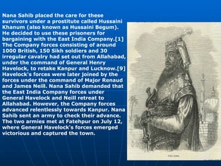 Nana Sahib placed the care for these survivors under a prostitute called Hussaini Khanum (also known as Hussaini Begum). He decided to use these prisoners for bargaining with the East India Company.[1] The Company forces consisting of around 1000 British, 150 Sikh soldiers and 30 irregular cavalry had set out from Allahabad, under the command of General Henry Havelock, to retake Kanpur and Lucknow.[9] Havelock's forces were later joined by the forces under the command of Major Renaud and James Neill. Nana Sahib demanded that the East India Company forces under General Havelock and Neill retreat to Allahabad. However, the Company forces advanced relentlessly towards Kanpur. Nana Sahib sent an army to check their advance. The two armies met at Fatehpur on July 12, where General Havelock's forces emerged victorious and captured the town.   
