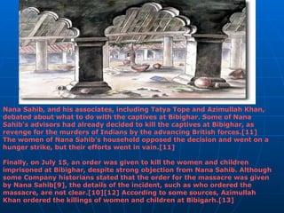 Nana Sahib, and his associates, including Tatya Tope and Azimullah Khan, debated about what to do with the captives at Bibighar. Some of Nana Sahib's advisors had already decided to kill the captives at Bibighar, as revenge for the murders of Indians by the advancing British forces.[11] The women of Nana Sahib's household opposed the decision and went on a hunger strike, but their efforts went in vain.[11] Finally, on July 15, an order was given to kill the women and children imprisoned at Bibighar, despite strong objection from Nana Sahib. Although some Company historians stated that the order for the massacre was given by Nana Sahib[9], the details of the incident, such as who ordered the massacre, are not clear.[10][12] According to some sources, Azimullah Khan ordered the killings of women and children at Bibigarh.[13] 