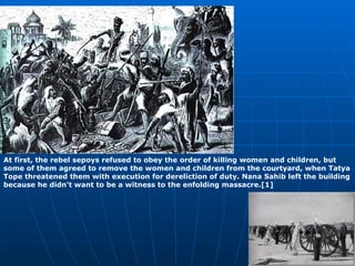 At first, the rebel sepoys refused to obey the order of killing women and children, but some of them agreed to remove the women and children from the courtyard, when Tatya Tope threatened them with execution for dereliction of duty. Nana Sahib left the building because he didn't want to be a witness to the enfolding massacre.[1] 