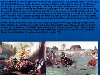 Nana Sahib then sent another force under the command of his brother, Bala Rao. On July 15, the British forces under General Havelock defeated Bala Rao's army in the Battle of Aong, just outside the Aong village.[1] On July 16, General Havelock's forces started advancing to Kanpur. During the Battle of Aong, Havelock was able to capture some of the rebel soldiers, who informed him that there was an army of 5,000 rebel soldiers with 8 artillery pieces further up the road. Havelock decided to launch a flank attack on this army, but the rebel soldiers spotted the flanking maneuver and opened fire. The battle resulted in heavy casualties on both sides, but cleared the road to Kanpur for the British. By this time, it became clear that the Company forces were approaching Kanpur, and Nana Sahib's bargaining attempts had failed. Nana Sahib was informed that the British troops led by Havelock and Neill were indulging in violence against the Indian villagers.[11] Some believe that the Bibighar massacre was a reaction to the news of violence being perpetrated by the advancing British troops.[7] 