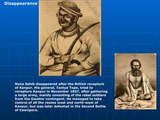 Nana Sahib disappeared after the British recapture of Kanpur. His general, Tantya Tope, tried to recapture Kanpur in November 1857, after gathering a large army, mainly consisting of the rebel soldiers from the Gwalior contingent. He managed to take control of all the routes west and north-west of Kanpur, but was later defeated in the Second Battle of Cawnpore. Disappearance   