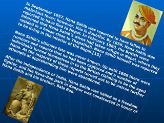 In September 1857, Nana Sahib was reported to have fallen to malarious fever; however, this is doubtful. By 1859, Nana Sahib was reported to have fled to Nepal. In February 1860, the British were informed that Nana Sahib's wives had taken refuge in Nepal, where they resided in a house close to Thapathali. Nana Sahib himself was reported to be living in the interior of the Nepal.[15] Nana Sahib's ultimate fate was never known. Up until 1888 there were rumours and reports that he had been captured and a number of individuals turned themselves in to the British claiming to be the aged Nana. As the majority of these reports turned out to be untrue further attempts at apprehending him were abandoned. After the independence of India, Nana Sahib was hailed as a freedom fighter, and the Nana-Rao park in Kanpur was constructed in honor of Nana Sahib and his brother, Bala Rao. 