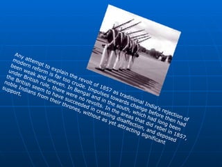 Any attempt to explain the revolt of 1857 as traditional India's rejection of modern reform is far too crude. Impulses towards change before then had been weak and uneven. In Bengal and in the south, which had long been under British rule, there were no revolts. In the areas that did rebel in 1857, the British seem to have succeeded in creating disaffection, and deposed noble Indians from their thrones, without as yet attracting significant support.  