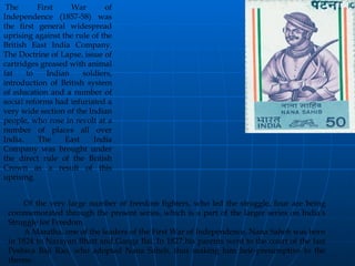 NANA SAHEB                                                     The First War of Independence (1857-58) was the first general widespread uprising against the rule of the British East India Company. The Doctrine of Lapse, issue of cartridges greased with animal fat to Indian soldiers, introduction of British system of education and a number of social reforms had infuriated a very wide section of the Indian people, who rose in revolt at a number of places all over India. The East India Company was brought under the direct rule of the British Crown as a result of this uprising.           Of the very large number of freedom fighters, who led the struggle, four are being commemorated through the present series, which is a part of the larger series on India's Struggle for Freedom.          A Maratha, one of the leaders of the First War of Independence, Nana Saheb was born in 1824 to Narayan Bhatt and Ganga Bai. In 1827 his parents went to the court of the last Peshwa Baji Rao, who adopted Nana Saheb, thus making him heir-presumptive to the throne. 
