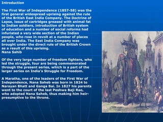 Introduction The First War of Independence (1857-58) was the first general widespread uprising against the rule of the British East India Company. The Doctrine of Lapse, issue of cartridges greased with animal fat to Indian soldiers, introduction of British system of education and a number of social reforms had infuriated a very wide section of the Indian people, who rose in revolt at a number of places all over India. The East India Company was brought under the direct rule of the British Crown as a result of this uprising. Nana Sahib  Of the very large number of freedom fighters, who led the struggle, four are being commemorated through the present series, which is a part of the larger series on India's Struggle for Freedom. A Maratha, one of the leaders of the First War of Independence, Nana Saheb was born in 1824 to Narayan Bhatt and Ganga Bai. In 1827 his parents went to the court of the last Peshwa Baji Rao, who adopted Nana Saheb, thus making him heir-presumptive to the throne.   
