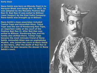 Early days Nana Sahib was born as Dhondu Pant in to Narayan Bhatt and Ganga Bai. In 1827, he was adopted by the Maratha Peshwe Baji Rao II. Baji Rao II was exiled to Bithoor (near Kanpur) by the East India Company. Nana Sahib was brought up in Bithoor. Nana Sahib's close associates included Tantya Tope and Azimullah Khan. Tatya Tope was the son of Pandurang Rao Tope, an important noble at the court of the Peshwa Baji Rao II. After Baji Rao was exiled to Bithoor, Pandurang Rao and his family also shifted there. Tantya Tope became the most intimate friend of Nana Sahib. Azimullah Khan was an anglophobe Muslim, who joined the court of Nana Sahib as Secretary, after the death of Baji Rao II in 1851. He later became the dewan in Nana Sahib's court.   