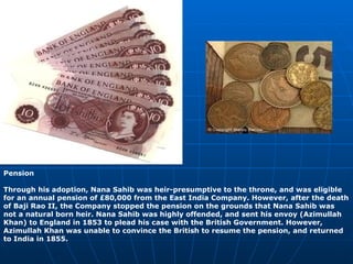 Pension Through his adoption, Nana Sahib was heir-presumptive to the throne, and was eligible for an annual pension of £80,000 from the East India Company. However, after the death of Baji Rao II, the Company stopped the pension on the grounds that Nana Sahib was not a natural born heir. Nana Sahib was highly offended, and sent his envoy (Azimullah Khan) to England in 1853 to plead his case with the British Government. However, Azimullah Khan was unable to convince the British to resume the pension, and returned to India in 1855. 