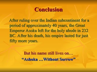 Conclusion
Conclusion
After ruling over the Indian subcontinent for a
After ruling over the Indian subcontinent for a
period of approximately 40 years, the Great
period of approximately 40 years, the Great
Emperor Asoka left for the holy abode in 232
Emperor Asoka left for the holy abode in 232
BC. After his death, his empire lasted for just
BC. After his death, his empire lasted for just
fifty more years.
fifty more years.
But his name still lives on…
But his name still lives on…
“
“Ashoka …Without Sorrow”
Ashoka …Without Sorrow”
 
