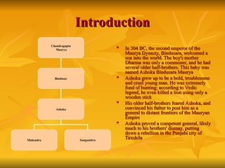 Introduction
Introduction
Chandragupta
Maurya
Bindusar
Ashoka
Mahendra Sangamitra

In 304 BC, the second emperor of the
In 304 BC, the second emperor of the
Maurya Dynasty, Bindusara, welcomed a
Maurya Dynasty, Bindusara, welcomed a
son into the world. The boy's mother
son into the world. The boy's mother
Dharma was only a commoner, and he had
Dharma was only a commoner, and he had
several older half-brothers. This baby was
several older half-brothers. This baby was
named Ashoka Bindusara Maurya
named Ashoka Bindusara Maurya

Ashoka grew up to be a bold, troublesome
Ashoka grew up to be a bold, troublesome
and cruel young man. He was extremely
and cruel young man. He was extremely
fond of hunting; according to Vedic
fond of hunting; according to Vedic
legend, he even killed a lion using only a
legend, he even killed a lion using only a
wooden stick
wooden stick

His older half-brothers feared Ashoka, and
His older half-brothers feared Ashoka, and
convinced his father to post him as a
convinced his father to post him as a
general to distant frontiers of the Mauryan
general to distant frontiers of the Mauryan
Empire
Empire

Ashoka proved a competent general, likely
Ashoka proved a competent general, likely
much to his brothers' dismay, putting
much to his brothers' dismay, putting
down a rebellion in the Punjabi city of
down a rebellion in the Punjabi city of
Taxshila
Taxshila
 