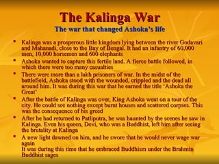 The Kalinga
The Kalinga War
War
The war that changed Ashoka’s life
The war that changed Ashoka’s life

Kalinga was a prosperous little kingdom lying between the river Godavari
Kalinga was a prosperous little kingdom lying between the river Godavari
and Mahanadi, close to the Bay of Bengal. It had an infantry of 60,000
and Mahanadi, close to the Bay of Bengal. It had an infantry of 60,000
men, 10,000 horsemen and 600 elephants
men, 10,000 horsemen and 600 elephants

Ashoka wanted to capture this fertile land. A fierce battle followed, in
Ashoka wanted to capture this fertile land. A fierce battle followed, in
which there were too many casualties
which there were too many casualties

There were more than a lakh prisoners of war. In the midst of the
There were more than a lakh prisoners of war. In the midst of the
battlefield, Ashoka stood with the wounded, crippled and the dead all
battlefield, Ashoka stood with the wounded, crippled and the dead all
around him. It was during this war that he earned the title ‘Ashoka the
around him. It was during this war that he earned the title ‘Ashoka the
Great’
Great’

After the battle of Kalinga was over, King Ashoka went on a tour of the
After the battle of Kalinga was over, King Ashoka went on a tour of the
city. He could see nothing except burnt houses and scattered corpses. This
city. He could see nothing except burnt houses and scattered corpses. This
was the consequence of his greed
was the consequence of his greed

After he had returned to Patliputra, he was haunted by the scenes he saw in
After he had returned to Patliputra, he was haunted by the scenes he saw in
Kalinga. Even his queen, Devi, who was a Buddhist, left him after seeing
Kalinga. Even his queen, Devi, who was a Buddhist, left him after seeing
the brutality at Kalinga
the brutality at Kalinga

A new light dawned on him, and he swore that he would never wage war
A new light dawned on him, and he swore that he would never wage war
again
again
It was during this time that he embraced Buddhism under the Brahmin
It was during this time that he embraced Buddhism under the Brahmin
Buddhist sages
Buddhist sages
 