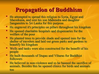 Propagation of Buddhism
Propagation of Buddhism

He attempted to spread this religion to Syria, Egypt and
He attempted to spread this religion to Syria, Egypt and
Macedonia, and sent his son Mahendra and daughter
Macedonia, and sent his son Mahendra and daughter
Sangamitra to Sri Lanka for this purpose
Sangamitra to Sri Lanka for this purpose

He engraved it's principles on pillars throughout his kingdom
He engraved it's principles on pillars throughout his kingdom

He opened charitable hospitals and dispensaries for the
He opened charitable hospitals and dispensaries for the
welfare of the poor
welfare of the poor

He planted trees to provide shade and opened inns for the
He planted trees to provide shade and opened inns for the
shelter of travelers and laid out green parks and gardens to
shelter of travelers and laid out green parks and gardens to
beautify his kingdom
beautify his kingdom

Wells and tanks were also constructed for the benefit of his
Wells and tanks were also constructed for the benefit of his
people
people

He built thousands of Stupas and Viharas for Buddhist
He built thousands of Stupas and Viharas for Buddhist
followers
followers

He believed in non-violence and so he banned the sacrifice of
He believed in non-violence and so he banned the sacrifice of
animals. Besides this he opened clinics for birds and animals
animals. Besides this he opened clinics for birds and animals
too
too
 