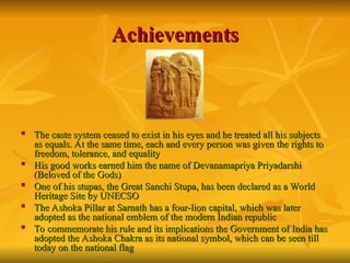 Achievements
Achievements

The caste system ceased to exist in his eyes and he treated all his subjects
The caste system ceased to exist in his eyes and he treated all his subjects
as equals. At the same time, each and every person was given the rights to
as equals. At the same time, each and every person was given the rights to
freedom, tolerance, and equality
freedom, tolerance, and equality

His good works earned him the name of Devanamapriya Priyadarshi
His good works earned him the name of Devanamapriya Priyadarshi
(Beloved of the Gods)
(Beloved of the Gods)

One of his stupas, the Great Sanchi Stupa, has been declared as a World
One of his stupas, the Great Sanchi Stupa, has been declared as a World
Heritage Site by UNECSO
Heritage Site by UNECSO

The Ashoka Pillar at Sarnath has a four-lion capital, which was later
The Ashoka Pillar at Sarnath has a four-lion capital, which was later
adopted as the national emblem of the modern Indian republic
adopted as the national emblem of the modern Indian republic

To commemorate his rule and its implications the Government of India has
To commemorate his rule and its implications the Government of India has
adopted the Ashoka Chakra as its national symbol, which can be seen till
adopted the Ashoka Chakra as its national symbol, which can be seen till
today on the national flag
today on the national flag
 