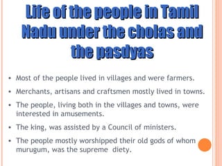 Life of the people in Tamil Nadu under the cholas and the pasdyas Most of the people lived in villages and were farmers. Merchants, artisans and craftsmen mostly lived in towns.  The people, living both in the villages and towns, were interested in amusements.  The king, was assisted by a Council of ministers. The people mostly worshipped their old gods of whom murugum, was the supreme  diety.  