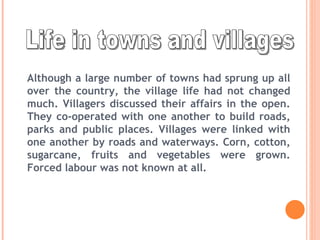 Life in towns and villages Although a large number of towns had sprung up all over the country, the village life had not changed much. Villagers discussed their affairs in the open. They co-operated with one another to build roads, parks and public places. Villages were linked with one another by roads and waterways. Corn, cotton, sugarcane, fruits and vegetables were grown. Forced labour was not known at all. 