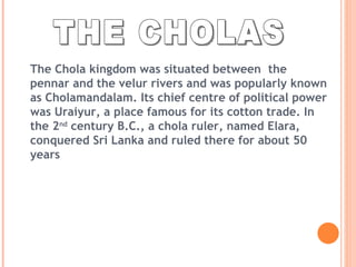 THE CHOLAS The Chola kingdom was situated between  the pennar and the velur rivers and was popularly known as Cholamandalam. Its chief centre of political power was Uraiyur, a place famous for its cotton trade. In the 2 nd  century B.C., a chola ruler, named Elara, conquered Sri Lanka and ruled there for about 50 years 