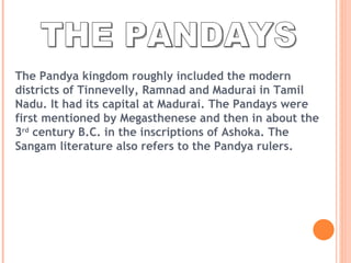 THE PANDAYS The Pandya kingdom roughly included the modern districts of Tinnevelly, Ramnad and Madurai in Tamil Nadu. It had its capital at Madurai. The Pandays were first mentioned by Megasthenese and then in about the 3 rd  century B.C. in the inscriptions of Ashoka. The Sangam literature also refers to the Pandya rulers. 