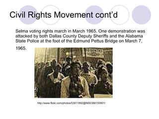 Civil Rights Movement cont’d Selma voting rights march in March 1965. One demonstration was attacked by both Dallas County Deputy Sheriffs and the Alabama State Police at the foot of the Edmund Pettus Bridge on March 7, 1965.   http://www.flickr.com/photos/53911892@N00/388150901/ 