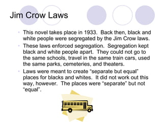 Jim Crow Laws This novel takes place in 1933.  Back then, black and white people were segregated by the Jim Crow laws. These laws enforced segregation.  Segregation kept black and white people apart.  They could not go to the same schools, travel in the same train cars, used the same parks, cemeteries, and theaters.  Laws were meant to create “separate but equal” places for blacks and whites.  It did not work out this way, however.  The places were “separate” but not “equal”. 