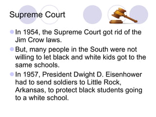 Supreme Court In 1954, the Supreme Court got rid of the Jim Crow laws. But, many people in the South were not willing to let black and white kids got to the same schools. In 1957, President Dwight D. Eisenhower had to send soldiers to Little Rock, Arkansas, to protect black students going to a white school. 