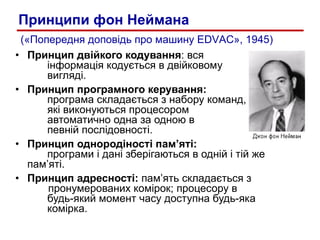 Принцип двійкого кодування : вся інформація кодується в двійковому    вигляді. Принцип програмного керування:  програма складається з набору команд, які виконуються процесором автоматично одна за одною в певній послідовності.  Принцип однородіності пам’яті:  програми і дані зберігаються в одній і тій же  пам’яті.  Принцип адресності:  пам’ять складається з    пронумерованих комірок; процесору в будь-який момент часу доступна будь-яка комірка. («Попередня допов і дь про машину  EDVAC », 1945) Принципи фон Неймана 