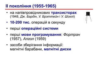 на напівпровідникових  транзисторах   (1948,  Дж. Бардін ,  У. Брэттейн  і  У. Шоклі ) 10-200 тис.  операцій в секунду перші  операційні системи перші  мови програмування :  Фортран  (1957),  Алгол  (1959) засоби зберігання інформації:  магнітні барабани,  магнітні диски II  покол і ння (1955-1965) 