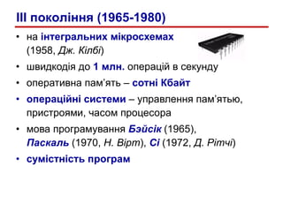 на  інтегральних мікросхемах   (1958,  Дж. Кілбі ) швидкодія до  1 млн.  операцій в секунду оперативна пам’ять –  сотні Кбайт операційні системи   –  управлення пам’ятью, пристроями, часом процесора мова програмування  Бэйсік   (1965),  Паскаль   (1970,  Н. Вірт ),  Сі  (1972,  Д. Рітчі ) сумістність програм III  покол i ння (1965-1980) 