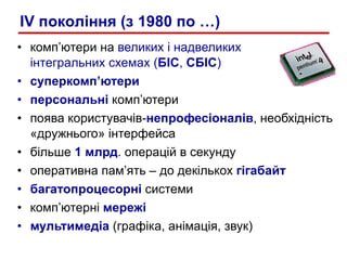 комп’ютери на  великих і надвеликих інтегральних схемах ( БІС ,  СБІС )   суперкомп’ютери персональні  комп’ютери поява користувачів- непрофесіоналів , необхідність «дружнього» інтерфейса більше  1 млрд . операцій в секунду оперативна пам’ять – до декількох  гігабайт багатопроцесорні  системи комп’ютерні  мережі мультимедіа  (графіка, анімація, звук) IV  покоління (з 1980 по …) 