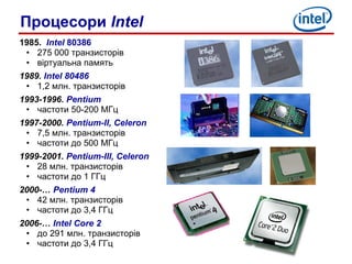 1985.  Intel  80386 275 000  транзисторів віртуальна память 1989.  Intel  80486 1,2  млн. транзисторів 1993-1996.  Pentium частоти  50-200  МГц 1997-2000.  Pentium-II, Celeron 7,5 млн. транзисторів частоти до 500 МГц 1999-2001.   Pentium-III, Celeron 28  млн. транзисторів частоти до  1  ГГц 2000-…  Pentium 4 42  млн. транзисторів частоти до  3,4  ГГц 200 6 -…  Intel Core 2 до 291 млн. транзисторів частоти до  3,4  ГГц Процесори  Intel 