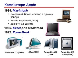 1984.  Macintosh системний блок і монітор   в одному корпусі немає жорсткого диску дискети 3,5 дюйма 1985.  Excel   для  Macintosh 1992.  PowerBook Комп ’ ютер и   Apple PowerMac G3  (1997) PowerMac G4  (1999) iMac  (1999) PowerMac G4  Cube  (2000) 