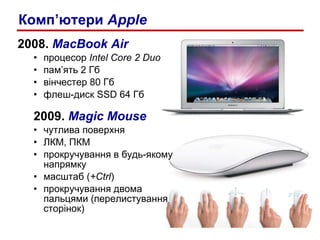 2008 .  MacBook Air процесор  Intel Core 2 Duo пам’ять  2  Гб вінчестер  80  Гб флеш-диск  SSD 6 4 Гб 2009 .  Magic Mouse чутлива поверхня ЛКМ, ПКМ прокручування в будь-якому напрямку масштаб ( +Ctrl ) прокручування двома  пальцями (перелистування сторінок) Комп’ютери  Apple 