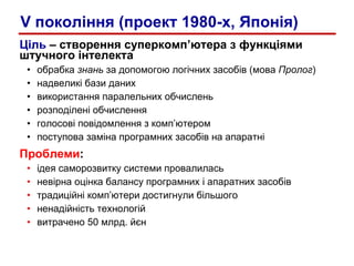Ціль  – створення суперкомп’ютера з функціями штучного інтелекта обрабка  знань  за допомогою логічних засобів (мова  Пролог ) надвеликі бази даних використання паралельних обчислень розподілені обчислення голосові повідомлення з комп’ютером поступова заміна програмних засобів на апаратні Проблеми : ідея саморозвитку системи провалилась невірна   оцінка балансу програмних і апаратних засобів традиційні комп’ютери достигнули більшого ненадійність технологій витрачено 50 млрд. йєн V покоління (проект 1980-х, Японія) 