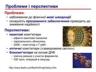 Проблеми : наближення до фізичної  межі швидкодії складність  програмного забеспечення  приводить до зниження надійності Перспективи : квантові  комп’ютери  ефекти квантової механіки паралельність обчислень 2006 – комп’ютер з 7 кубіт  оптичні  комп’ютери («заморожене світло») біокомп ’ ютери  на основі ДНК хімічна реакція з участю ферментів 330 трлн. операцій в секунду Проблеми і перспективи http://www.tkptis.ru/inftest/inf/img/history.htm 