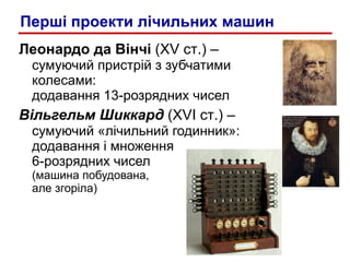 Леонардо да Вінчі  ( XV  ст .) –   сумуючий пристрій з зубчатими колесами :  додавання 13-розрядних чисел Вільгельм Шиккард  ( XVI  ст .) –   сумуючий «лічильний годинник»: додавання і множення  6-розрядних чисел (машина побудована,  але згоріла) Перші проекти лічильних машин 