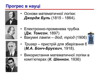 Основи математичної лог i ки:  Джордж Буль   (1815 - 1864). Електронно-променева трубка  ( Дж. Томсон , 1897) Вакумні лампи –  діод ,  тріод  (1906) Тригер  – пристрій для зберігання біта ( М.А. Бонч-Бруєвич , 1918). Використання математичної логіки в комп’ютерах ( К. Шеннон , 1936) Прогрес в науці 