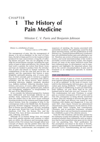 CHAPTER

        1            The History of
                     Pain Medicine
                     Winston C. V. Parris and Benjamin Johnson


  History is a distillation of rumor.                      sequences of smoking, the trauma associated with
                         THOMAS CARLYLE (1795-1881)        automobile accidents, the pathology caused by drug
                                                           abuse and drug misuse, and the proliferation of viral
The management of pain, like the management of             illnesses (e.g., acquired immunodeﬁciency syndrome)
disease, is as old as mankind. In the view of Chris-       have all contributed further pain and suffering to our
tians, the fall of Adam and Eve in the Garden of Eden      lot. Therefore any review of history and politics, eco-
produced for man (and woman) a long life of suffer-        nomics, and social interrelationships of the world is
ing disease and pain. This one act allegedly set the       inevitably a review of the history of pain. This chapter
stage for several disease concepts, including the expe-    focuses on some of the major historical events that
rience of pain in labor and delivery; the concept that     have inﬂuenced pain, its development, and its man-
hard work is painful; the notion that blood, sweat,        agement and highlights the important phases that
and tears are needed to produce fruit; the introduc-       led to the current conceptualization of pain and its
tion of pain and disease to human existence; the           treatment as an independent specialty in modern
establishment of the fact that hell and its ﬁres are       medicine.
painful; and the expectation that heaven is pure,
delightful, spiritually pleasing, and, of course, pain-    PAIN AND RELIGION
free. In these concepts, pain is viewed as a negative
experience and one that is associated with disease,        The early concept of pain as a form of punishment
morbidity, and the dying process. Most diseases,           from supreme spiritual beings for sin and evil activity
including infections, plagues, metabolic disorders         is as old as mankind.1 In the book of Genesis, God
(e.g., diabetes mellitus), endocrine disorders, hyper-     told Eve that following her fall from grace, she would
tension, and cancer, of course, afﬂict mankind spon-       endure pain during childbirth: “I will greatly multi-
taneously and usually cause signiﬁcant pain, without       ply your pain in childbearing; in pain you shall bring
any wrongdoing, negligence, or irresponsibility on         forth children, yet your desire shall be for your
the part of the afﬂicted person.                           husband and he shall rule over you” (Genesis 3:16).
   As we consider the historical perspective, humans       This condemnation led early Christians to accept
have deliberately and knowingly inﬂicted on one            pain as a normal consequence of Eve’s action and to
another many experiences associated with pain—             view this consequence as being directly transferred
from the earliest wars to the more recent irrational       to them. Thus any attempt to decrease the pain asso-
shooting incidents in the Arkansas and Oregon public       ciated with labor and delivery was treated by early
school systems, from the scourging of Jesus to the         Christians with disdain and disapproval. It was not
contemporary strife in the Middle East, the Rwandan        until 1847, when Queen Victoria was administered
genocide, the Irish “religious” fratricide, and the con-   chloroform by James Simpson2 for the delivery of her
ﬂicts in Bosnia and the Balkans. All wars, including       eighth child, Prince Leopold, that contemporary
the great wars, World War I and World War II, the          Christians, and in particular Protestants, accepted
American Civil War, the Korean War, and the                the notion that it was not heretical to promote pain-
Vietnam War, have all been associated with untold          less childbirth as part of the obstetric process.
pain, suffering, and death.                                   From the Old Testament, Job has been praised for
   Although we as human beings have not learned            his endurance of pain and suffering. Yet, Job’s friends
from these painful episodes and continue to inﬂict         wondered whether these tribulations were an indica-
pain on others, the advances and increasing sophis-        tion that he had committed some great sin for which
tication of the 21st century have brought about new        God was punishing him. Their justiﬁcation for
concepts of disease and the painful states that dis-       this assumption was based in the book of Proverbs,
eases produce. The social illnesses—veneral diseases,      which suggested that “no harm befalls the righteous”
the pulmonary, cardiovascular, and neoplastic con-         (Proverbs 12:21). Notwithstanding, Job was consid-

                                                                                                                 3
 
