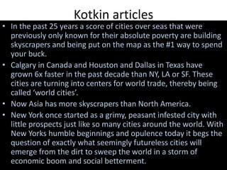 Kotkin articles
• In the past 25 years a score of cities over seas that were
previously only known for their absolute poverty are building
skyscrapers and being put on the map as the #1 way to spend
your buck.
• Calgary in Canada and Houston and Dallas in Texas have
grown 6x faster in the past decade than NY, LA or SF. These
cities are turning into centers for world trade, thereby being
called ‘world cities’.
• Now Asia has more skyscrapers than North America.
• New York once started as a grimy, peasant infested city with
little prospects just like so many cities around the world. With
New Yorks humble beginnings and opulence today it begs the
question of exactly what seemingly futureless cities will
emerge from the dirt to sweep the world in a storm of
economic boom and social betterment.
 