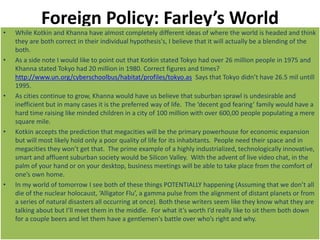 Foreign Policy: Farley’s World
• While Kotkin and Khanna have almost completely different ideas of where the world is headed and think
they are both correct in their individual hypothesis's, I believe that it will actually be a blending of the
both.
• As a side note I would like to point out that Kotkin stated Tokyo had over 26 million people in 1975 and
Khanna stated Tokyo had 20 million in 1980. Correct figures and times?
http://www.un.org/cyberschoolbus/habitat/profiles/tokyo.as Says that Tokyo didn’t have 26.5 mil untill
1995.
• As cities continue to grow, Khanna would have us believe that suburban sprawl is undesirable and
inefficient but in many cases it is the preferred way of life. The ‘decent god fearing’ family would have a
hard time raising like minded children in a city of 100 million with over 600,00 people populating a mere
square mile.
• Kotkin accepts the prediction that megacities will be the primary powerhouse for economic expansion
but will most likely hold only a poor quality of life for its inhabitants. People need their space and in
megacities they won’t get that. The prime example of a highly industrialized, technologically innovative,
smart and affluent suburban society would be Silicon Valley. With the advent of live video chat, in the
palm of your hand or on your desktop, business meetings will be able to take place from the comfort of
one’s own home.
• In my world of tomorrow I see both of these things POTENTIALLY happening (Assuming that we don’t all
die of the nuclear holocaust, ‘Alligator Flu’, a gamma pulse from the alignment of distant planets or from
a series of natural disasters all occurring at once). Both these writers seem like they know what they are
talking about but I’ll meet them in the middle. For what it’s worth I’d really like to sit them both down
for a couple beers and let them have a gentlemen's battle over who’s right and why.
 