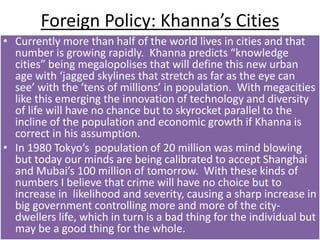 Foreign Policy: Khanna’s Cities
• Currently more than half of the world lives in cities and that
number is growing rapidly. Khanna predicts “knowledge
cities” being megalopolises that will define this new urban
age with ‘jagged skylines that stretch as far as the eye can
see’ with the ‘tens of millions’ in population. With megacities
like this emerging the innovation of technology and diversity
of life will have no chance but to skyrocket parallel to the
incline of the population and economic growth if Khanna is
correct in his assumption.
• In 1980 Tokyo’s population of 20 million was mind blowing
but today our minds are being calibrated to accept Shanghai
and Mubai’s 100 million of tomorrow. With these kinds of
numbers I believe that crime will have no choice but to
increase in likelihood and severity, causing a sharp increase in
big government controlling more and more of the city-
dwellers life, which in turn is a bad thing for the individual but
may be a good thing for the whole.
 
