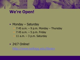 We’re Open!Monday – Saturday7:45 a.m. – 9 p.m. Monday – Thursday7:45 a.m. – 5 p.m. Friday11 a.m. – 3 p.m. Saturday24/7 Online!http://www.kellogg.edu/library
