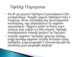    Քա.8-րդ դարում Աթենքում կառավարում էին
    բասիլևսները: Վերջին արքան Աթենքում եղել է`
    Կոդրոսը, հետո ստեղծվեց նոր կառավարման
    համակարգ, որը ղեկավարում էր արքոնտ
    պաշտոնյան: Սկզբում ցմահ էր հետո տաս
    տարով, իսկ ավելի ուշ մեկ տարով: Աթենքի
    ժողովրդական ժողովը կոչվում էր Էկլեսիա:
   Հայտնի արքոնտ Դրակոնը դրեց իր օրենքը,
    բացի նրանից արքոնտ Սոլոնը նույնպես դրեց
    օրենքներ, բայց գույքային և հասարակությունը
    բաժանեց չորս գույքային խմբերի:
 