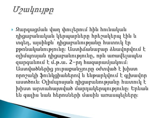    Զարգացման վաղ փուլերում հին հունական
    դիցաբանական կերպարները հրեշակերպ էին և
    տգեղ, այսինքն՝ դիցաբանությանը հատուկ էր
    քթոնականությունըֈ Աստիճանաբար ձևավորվում է
    օլիմպոսյան դիցաբանությունը, որն առավելապես
    զարգանում է մ.թ.ա. 2-րդ հազարամյակումֈ
    Աստվածներից յուրաքանչյուրը օժտված է խիստ
    որոշակի ֆունկցիաներով և ենթարկվում է գլխավոր
    աստծունֈ Օլիմպոսյան դիցաբանությանը հատուկ է
    խիստ արտահայտված մարդակերպությունըֈ Երևան
    են գալիս նաև հերոսների մասին առասպելներըֈ
 