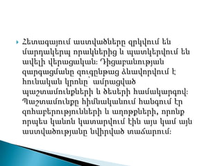    Հետագայում աստվածները զրկվում են
    մարդակերպ որակներից և պատկերվում են
    ավելի վերացականֈ Դիցաբանության
    զարգացմանը զուգընթաց ձևավորվում է
    հունական կրոնը՝ ամրացված
    պաշտամունքների և ծեսերի համակարգովֈ
    Պաշտամունքը հիմնականում հանգում էր
    զոհաբերությունների և աղոթքների, որոնք
    որպես կանոն կատարվում էին այս կամ այն
    աստվածությանը նվիրված տաճարումֈ
 