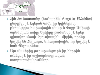    Հին Հունաստանը (հունարեն՝ Αρχαία Ελλάδα)
    ընդգրկել է Էգեյան ծովն իր կզիներով,
    թերակղզու հարավային մասը և Փոքր Ասիայի
    արևմտյան ափըֈ Երկիրը բաժանվել է երեք
    գլխավոր մասի՝ հյուսիսային, միջին, որոնք
    կոչվել են Հելլադա, և հարավային, որ կոչվել է
    նաև Պելոպոնեսֈ
   Այս մասերից յուրաքանչյուրն իր հերթին
    ունեցել է իր աշխարհագրական
    ստորաբաժանումները:
 