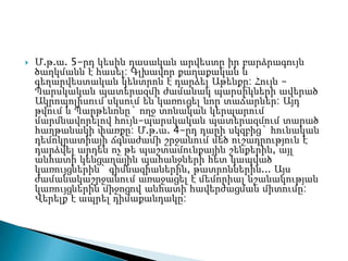    Մ.թ.ա. 5-րդ կեսին դասական արվեստը իր բարձրագույն
    ծաղկմանն է հասել: Գլխավոր քաղաքական և
    գեղարվեստական կենտրոն է դարձել Աթենքը: Հույն -
    Պարսկական պատերազմի ժամանակ պարսիկների ավերած
    Ակրոպոլիսում սկսում են կառուցել նոր տաճարներ: Այդ
    թվում և Պարթենոնը` ողջ տոնական կերպարում
    մարմնավորելով հույն-պարսկական պատերազմում տարած
    հաղթանակի փառքը: Մ.թ.ա. 4-րդ դարի սկզբից` հունական
    դեմոկրատիայի ճգնաժամի շրջանում մեծ ուշադրություն է
    դարձվել արդեն ոչ թե պաշտամունքային շենքերին, այլ
    անհատի կենցաղային պահանջների հետ կապված
    կառույցներին` գիմնազիաներին, թատրոններին... Այս
    ժամանակաշրջանում առաջացել է մեմորիալ նշանակության
    կառույցներին միջոցով անհատի հավերժացման միտումը:
    Վերելք է ապրել դիմաքանդակը:
 