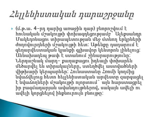    (մ.թ.ա. 4-րդ դարից առաջին դար) բնորոշվում է
    հունական մշակույթի փոխազդեցությամբ` Ալեքսանդր
    Մակեդոնացու տիրապետության մեջ մտնող երկրների
    ժողովուրդների մշակույթի հետ: Աթենքը դադարում է
    գեղարվեստական կյանքի գլխավոր կենտրոն լինելուց:
    Աննախադեպ թափ է ստանում շինարարությունը:
    Ներդաշնակ մարդ- քաղաքացու իդեալի փոխարեն
    մեծարվել են տիրակալները, ստեղծվել աստվածների
    վիթխարի կերպարներ: Հունաստանը Հռոմի կողմից
    նվաճվելուց հետո հելլենիստական արվեստը զարգացել
    է նվաճողների մշակույթի ոլորտում` այն հարստացրել
    իր բազմադարյան ավանդույթներով, սակայն ավելի ու
    ավելի կորցնելով ինքնուրույն բնույթը:
 