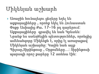    Առաջին հունալեզու ցեղերը եղել են
    աքքայացիները , որոնք եկել են Հունաստան
    Փոքր Ասիայից Քա. 17-16 րդ դարերում:
    Աքքայացիները գրավել են նաև Կրետեն:
    Նրանք ևս ստեղծեցին պետություններ, որոնցից
    ամենահզորը Միկենքն է, որից էլ առաջացավ
    Միկենյան աշխարհը: Կային նաև այլք
    Պիլոսը,Տիրինթոսը , Օրքոմները…: Տիրինթոսի
    պարսպի որոշ քարերը 12 տոննա էին:
 