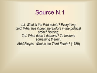 Source N.1
   1st. What is the third estate? Everything.
2nd. What has it been heretofore in the political
                order? Nothing.
    3rd. What does it demand? To become
              something therein.
 Abb?Sieyès, What is the Third Estate? (1789)
 