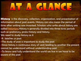 History is the discovery, collection, organization, and presentation of
information about past events. History can also mean the period of
time after writing was invented. Scholars who write about history are
called historians.History is generally divided into three time periods
such as-prehistory, proto-history and history.
We need to study history as it
-It teaches us past
-The study of past is important to study the past
-Since history is continuous story of vent leading to another the present
cannot be understood without understanding past
-To know and fully understand the world we live in we have to be
aware of the past
 